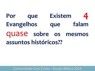 Por que Existem 4
Evangelhos que falam
quase sobre os mesmos
assuntos históricos??
Comunidade Com Cristo – Escola Bíblica 2014
 