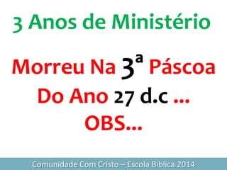 3 Anos de Ministério
Comunidade Com Cristo – Escola Bíblica 2014
Morreu Na 3ª Páscoa
Do Ano 27 d.c ...
OBS...
 