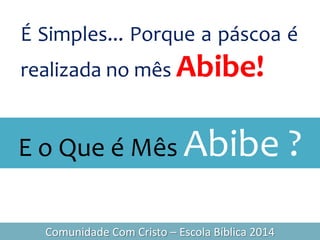 É Simples... Porque a páscoa é
realizada no mês Abibe!
Comunidade Com Cristo – Escola Bíblica 2014
E o Que é Mês Abibe ?
 