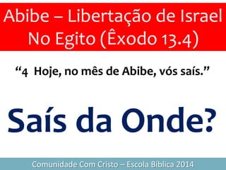 “4 Hoje, no mês de Abibe, vós saís.”
Abibe – Libertação de Israel
No Egito (Êxodo 13.4)
Comunidade Com Cristo – Escola Bíblica 2014
Saís da Onde?
 
