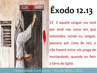 Comunidade Com Cristo – Escola Bíblica 2014
13 E aquele sangue vos será
por sinal nas casas em que
estiverdes; vendo eu sangue,
passarei por cima de vós, e
não haverá entre vós praga de
mortandade, quando eu ferir
a terra do Egito.
Êxodo 12.13
 