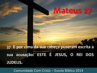 Comunidade Com Cristo – Escola Bíblica 2014
Mateus 27
37 E por cima da sua cabeça puseram escrita a
sua acusação: ESTE É JESUS, O REI DOS
JUDEUS.
 