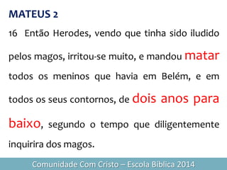 MATEUS 2
16 Então Herodes, vendo que tinha sido iludido
pelos magos, irritou-se muito, e mandou matar
todos os meninos que havia em Belém, e em
todos os seus contornos, de dois anos para
baixo, segundo o tempo que diligentemente
inquirira dos magos.
Comunidade Com Cristo – Escola Bíblica 2014
 
