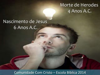 Comunidade Com Cristo – Escola Bíblica 2014
Morte de Herodes
4 Anos A.C.
Nascimento de Jesus
6 Anos A.C.
 