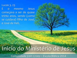 Comunidade Com Cristo – Escola Bíblica 2014
Lucas 3. 23
E o mesmo Jesus
começava a ser de quase
trinta anos, sendo (como
se cuidava) filho de José,
e José de Heli,
Inicio do Ministério de Jesus
 