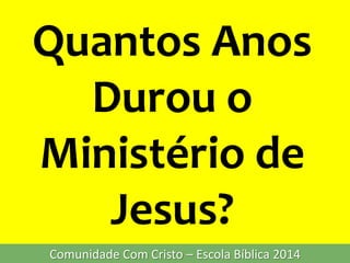 Quantos Anos
Durou o
Ministério de
Jesus?
Comunidade Com Cristo – Escola Bíblica 2014
 