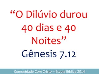 “O Dilúvio durou
40 dias e 40
Noites”
Gênesis 7.12
Comunidade Com Cristo – Escola Bíblica 2014
 