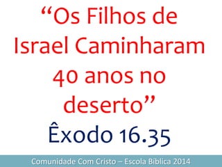 “Os Filhos de
Israel Caminharam
40 anos no
deserto”
Êxodo 16.35
Comunidade Com Cristo – Escola Bíblica 2014
 