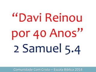 “Davi Reinou
por 40 Anos”
2 Samuel 5.4
Comunidade Com Cristo – Escola Bíblica 2014
 