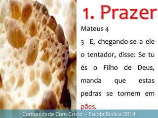 1. Prazer
Comunidade Com Cristo – Escola Bíblica 2014
Mateus 4
3 E, chegando-se a ele
o tentador, disse: Se tu
és o Filho de Deus,
manda que estas
pedras se tornem em
pães.
 