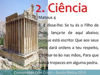 2. Ciência
Comunidade Com Cristo – Escola Bíblica 2014
Mateus 4
6 E disse-lhe: Se tu és o Filho de
Deus, lança-te de aqui abaixo;
porque está escrito: Que aos seus
anjos dará ordens a teu respeito,
E tomar-te-ão nas mãos, Para que
nunca tropeces em alguma pedra.
 