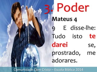 3. Poder
Comunidade Com Cristo – Escola Bíblica 2014
Mateus 4
9 E disse-lhe:
Tudo isto te
darei se,
prostrado, me
adorares.
 