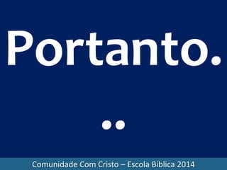 Comunidade Com Cristo – Escola Bíblica 2014
Portanto.
..
 