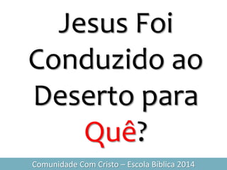 Jesus Foi
Conduzido ao
Deserto para
Quê?
Comunidade Com Cristo – Escola Bíblica 2014
 