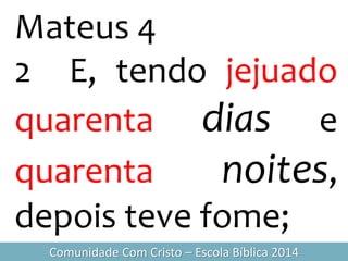 Mateus 4
2 E, tendo jejuado
quarenta dias e
quarenta noites,
depois teve fome;
Comunidade Com Cristo – Escola Bíblica 2014
 