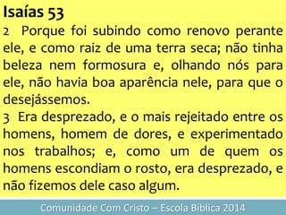 Isaías 53
2 Porque foi subindo como renovo perante
ele, e como raiz de uma terra seca; não tinha
beleza nem formosura e, olhando nós para
ele, não havia boa aparência nele, para que o
desejássemos.
3 Era desprezado, e o mais rejeitado entre os
homens, homem de dores, e experimentado
nos trabalhos; e, como um de quem os
homens escondiam o rosto, era desprezado, e
não fizemos dele caso algum.
Comunidade Com Cristo – Escola Bíblica 2014
 