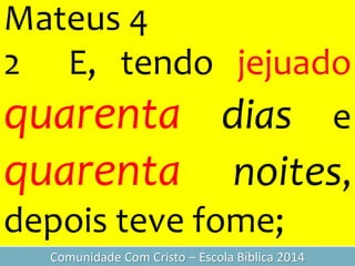 Mateus 4
2 E, tendo jejuado
quarenta dias e
quarenta noites,
depois teve fome;
Comunidade Com Cristo – Escola Bíblica 2014
 