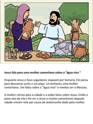 Jesus fala para uma mulher samaritana sobre a “água viva “
Enquanto Jesus e Seus seguidores viajavam por Samaria, Ele parou
para descansar junto a um poço. Lá conheceu uma mulher
samaritana. Lhe falou sobre a “água viva” e revelou ser o Messias.
A mulher correu para a cidade e a todos falou sobre Jesus. Então o
povo saiu da vila e foi ver a Jesus e muitos samaritanos daquela
cidade creram nele por causa do testemunho dado pela mulher.
 