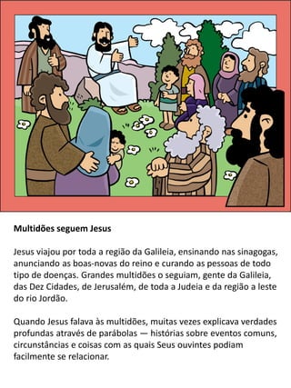 Multidões seguem Jesus
Jesus viajou por toda a região da Galileia, ensinando nas sinagogas,
anunciando as boas-novas do reino e curando as pessoas de todo
tipo de doenças. Grandes multidões o seguiam, gente da Galileia,
das Dez Cidades, de Jerusalém, de toda a Judeia e da região a leste
do rio Jordão.
Quando Jesus falava às multidões, muitas vezes explicava verdades
profundas através de parábolas — histórias sobre eventos comuns,
circunstâncias e coisas com as quais Seus ouvintes podiam
facilmente se relacionar.
 