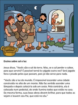 Ensino sobre sal e luz
Jesus disse, "Vocês são o sal da terra. Mas, se o sal perder o sabor,
para que servirá? É possível torná-lo salgado outra vez? Será jogado
fora e pisado pelos que passam, pois já não serve para nada.
“Vocês são a luz do mundo. É impossível esconder uma cidade
construída no alto de um monte. Não faz sentido acender uma
lâmpada e depois colocá-la sob um cesto. Pelo contrário, ela é
colocada num pedestal, de onde ilumina todos que estão na casa.
Da mesma forma, suas boas obras devem brilhar, para que todos as
vejam e louvem seu Pai, que está no céu.”
 