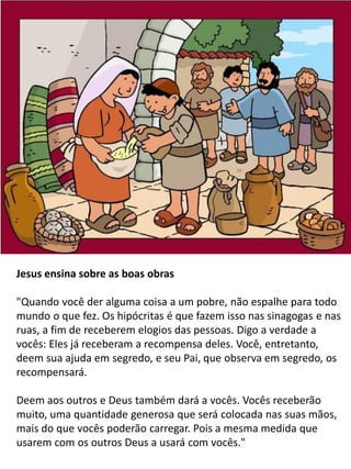 Jesus ensina sobre as boas obras
"Quando você der alguma coisa a um pobre, não espalhe para todo
mundo o que fez. Os hipócritas é que fazem isso nas sinagogas e nas
ruas, a fim de receberem elogios das pessoas. Digo a verdade a
vocês: Eles já receberam a recompensa deles. Você, entretanto,
deem sua ajuda em segredo, e seu Pai, que observa em segredo, os
recompensará.
Deem aos outros e Deus também dará a vocês. Vocês receberão
muito, uma quantidade generosa que será colocada nas suas mãos,
mais do que vocês poderão carregar. Pois a mesma medida que
usarem com os outros Deus a usará com vocês."
 