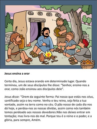 Jesus ensina a orar
Certo dia, Jesus estava orando em determinado lugar. Quando
terminou, um de seus discípulos lhe disse: “Senhor, ensine-nos a
orar, como João ensinou aos discípulos dele”.
Jesus disse: “Orem da seguinte forma: Pai nosso que estás nos céus,
santificado seja o teu nome. Venha o teu reino, seja feita a tua
vontade, assim na terra como no céu. O pão nosso de cada dia nos
dá hoje, e perdoa-nos as nossas dívidas, assim como nós também
temos perdoado aos nossos devedores.Não nos deixes entrar em
tentação; mas livra-nos do mal. Porque teu é o reino e o poder, e a
glória, para sempre, Amém.
 