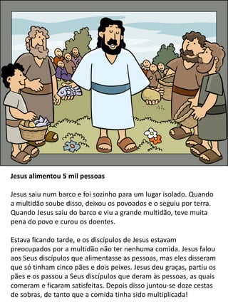 Jesus alimentou 5 mil pessoas
Jesus saiu num barco e foi sozinho para um lugar isolado. Quando
a multidão soube disso, deixou os povoados e o seguiu por terra.
Quando Jesus saiu do barco e viu a grande multidão, teve muita
pena do povo e curou os doentes.
Estava ficando tarde, e os discípulos de Jesus estavam
preocupados por a multidão não ter nenhuma comida. Jesus falou
aos Seus discípulos que alimentasse as pessoas, mas eles disseram
que só tinham cinco pães e dois peixes. Jesus deu graças, partiu os
pães e os passou a Seus discípulos que deram às pessoas, as quais
comeram e ficaram satisfeitas. Depois disso juntou-se doze cestas
de sobras, de tanto que a comida tinha sido multiplicada!
 