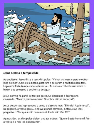 Jesus acalma a tempestade
Ao anoitecer, Jesus disse a seus discípulos: “Vamos atravessar para o outro
lado do mar”. Com ele a bordo, partiram e deixaram a multidão para trás.
Logo uma forte tempestade se levantou. As ondas arrebentavam sobre o
barco, que começou a encher-se de água.
Jesus dormia na parte de trás do barco. Os discípulos o acordaram,
clamando: “Mestre, vamos morrer! O senhor não se importa?”.
Jesus despertou, repreendeu o vento e disse ao mar: “Silêncio! Aquiete-se!”.
De repente, o vento parou, e houve grande calmaria. Então Jesus lhes
perguntou: “Por que estão com medo? Ainda não têm fé?”.
Apavorados, os discípulos diziam uns aos outros: “Quem é este homem? Até
o vento e o mar lhe obedecem!”.
 
