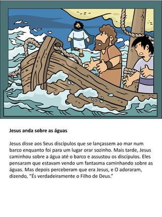 Jesus anda sobre as águas
Jesus disse aos Seus discípulos que se lançassem ao mar num
barco enquanto foi para um lugar orar sozinho. Mais tarde, Jesus
caminhou sobre a água até o barco e assustou os discípulos. Eles
pensaram que estavam vendo um fantasma caminhando sobre as
águas. Mas depois perceberam que era Jesus, e O adoraram,
dizendo, “És verdadeiramente o Filho de Deus.”
 
