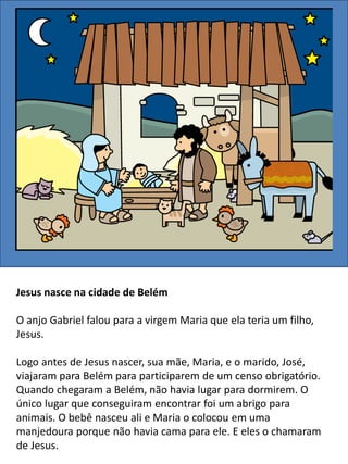Jesus nasce na cidade de Belém
O anjo Gabriel falou para a virgem Maria que ela teria um filho,
Jesus.
Logo antes de Jesus nascer, sua mãe, Maria, e o marido, José,
viajaram para Belém para participarem de um censo obrigatório.
Quando chegaram a Belém, não havia lugar para dormirem. O
único lugar que conseguiram encontrar foi um abrigo para
animais. O bebê nasceu ali e Maria o colocou em uma
manjedoura porque não havia cama para ele. E eles o chamaram
de Jesus.
 