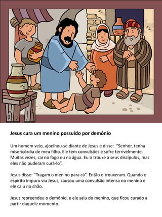 Jesus cura um menino possuído por demônio
Um homem veio, ajoelhou-se diante de Jesus e disse: “Senhor, tenha
misericórdia de meu filho. Ele tem convulsões e sofre terrivelmente.
Muitas vezes, cai no fogo ou na água. Eu o trouxe a seus discípulos, mas
eles não puderam curá-lo”.
Jesus disse: “Tragam o menino para cá”. Então o trouxeram. Quando o
espírito impuro viu Jesus, causou uma convulsão intensa no menino e
ele caiu no chão.
Jesus repreendeu o demônio, e ele saiu do menino, que ficou curado a
partir daquele momento.
 
