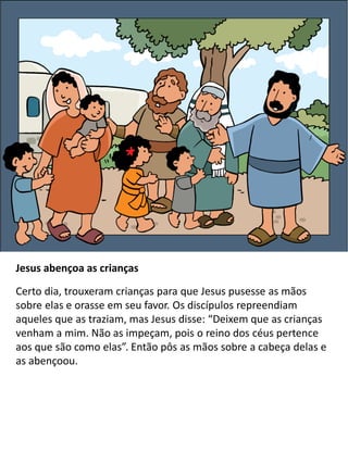 Jesus abençoa as crianças
Certo dia, trouxeram crianças para que Jesus pusesse as mãos
sobre elas e orasse em seu favor. Os discípulos repreendiam
aqueles que as traziam, mas Jesus disse: “Deixem que as crianças
venham a mim. Não as impeçam, pois o reino dos céus pertence
aos que são como elas”. Então pôs as mãos sobre a cabeça delas e
as abençoou.
 