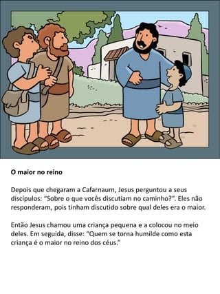 O maior no reino
Depois que chegaram a Cafarnaum, Jesus perguntou a seus
discípulos: “Sobre o que vocês discutiam no caminho?”. Eles não
responderam, pois tinham discutido sobre qual deles era o maior.
Então Jesus chamou uma criança pequena e a colocou no meio
deles. Em seguida, disse: “Quem se torna humilde como esta
criança é o maior no reino dos céus.”
 