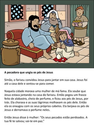A pecadora que ungiu os pés de Jesus
Simão, o fariseu convidou Jesus para jantar em sua casa. Jesus foi
até a casa dele e sentou-se para comer.
Naquela cidade morava uma mulher de má fama. Ela soube que
Jesus estava jantando na casa do fariseu. Então pegou um frasco
feito de alabastro, cheio de perfume, e ficou aos pés de Jesus, por
trás. Ela chorava e as suas lágrimas molhavam os pés dele. Então
ela os enxugou com os seus próprios cabelos. Ela beijava os pés de
Jesus e derramava o perfume neles.
Então Jesus disse à mulher: “Os seus pecados estão perdoados. A
tua fé te salvou; vai-te em paz.”
 