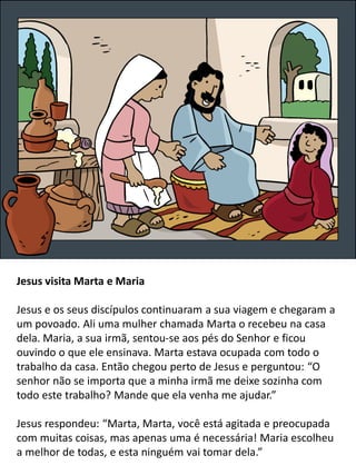 Jesus visita Marta e Maria
Jesus e os seus discípulos continuaram a sua viagem e chegaram a
um povoado. Ali uma mulher chamada Marta o recebeu na casa
dela. Maria, a sua irmã, sentou-se aos pés do Senhor e ficou
ouvindo o que ele ensinava. Marta estava ocupada com todo o
trabalho da casa. Então chegou perto de Jesus e perguntou: “O
senhor não se importa que a minha irmã me deixe sozinha com
todo este trabalho? Mande que ela venha me ajudar.”
Jesus respondeu: “Marta, Marta, você está agitada e preocupada
com muitas coisas, mas apenas uma é necessária! Maria escolheu
a melhor de todas, e esta ninguém vai tomar dela.”
 