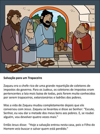 Salvação para um Trapaceiro
Zaqueu era o chefe rico de uma grande repartição de coletores de
impostos do governo. Para os Judeus, os coletores de impostos eram
pertencentes a laia mais baixa de todas, pois forem muito conhecidos
por serem trapaceiros, extorsionários e ladrões dos pobres.
Mas a vida de Zaqueu mudou completamente depois que ele
conversou com Jesus. Zaqueu se levantou e disse ao Senhor: “Escute,
Senhor, eu vou dar a metade dos meus bens aos pobres. E, se roubei
alguém, vou devolver quatro vezes mais.”
Então Jesus disse: “Hoje a salvação entrou nesta casa, pois o Filho do
Homem veio buscar e salvar quem está perdido.”
 