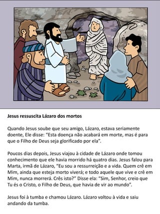 Jesus ressuscita Lázaro dos mortos
Quando Jesus soube que seu amigo, Lázaro, estava seriamente
doente, Ele disse: “Esta doença não acabará em morte, mas é para
que o Filho de Deus seja glorificado por ela”.
Poucos dias depois, Jesus viajou à cidade de Lázaro onde tomou
conhecimento que ele havia morrido há quatro dias. Jesus falou para
Marta, irmã de Lázaro, “Eu sou a ressurreição e a vida. Quem crê em
Mim, ainda que esteja morto viverá; e todo aquele que vive e crê em
Mim, nunca morrerá. Crês isto?” Disse ela: “Sim, Senhor, creio que
Tu és o Cristo, o Filho de Deus, que havia de vir ao mundo”.
Jesus foi à tumba e chamou Lázaro. Lázaro voltou à vida e saiu
andando da tumba.
 