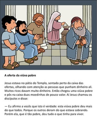 A oferta da viúva pobre
Jesus estava no pátio do Templo, sentado perto da caixa das
ofertas, olhando com atenção as pessoas que punham dinheiro ali.
Muitos ricos davam muito dinheiro. Então chegou uma viúva pobre
e pôs na caixa duas moedinhas de pouco valor. Aí Jesus chamou os
discípulos e disse:
— Eu afirmo a vocês que isto é verdade: esta viúva pobre deu mais
do que todos. Porque os outros deram do que estava sobrando.
Porém ela, que é tão pobre, deu tudo o que tinha para viver.
 