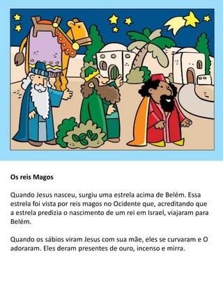 Os reis Magos
Quando Jesus nasceu, surgiu uma estrela acima de Belém. Essa
estrela foi vista por reis magos no Ocidente que, acreditando que
a estrela predizia o nascimento de um rei em Israel, viajaram para
Belém.
Quando os sábios viram Jesus com sua mãe, eles se curvaram e O
adoraram. Eles deram presentes de ouro, incenso e mirra.
 