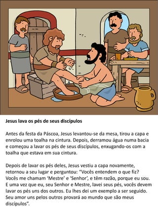 Jesus lava os pés de seus discípulos
Antes da festa da Páscoa, Jesus levantou-se da mesa, tirou a capa e
enrolou uma toalha na cintura. Depois, derramou água numa bacia
e começou a lavar os pés de seus discípulos, enxugando-os com a
toalha que estava em sua cintura.
Depois de lavar os pés deles, Jesus vestiu a capa novamente,
retornou a seu lugar e perguntou: “Vocês entendem o que fiz?
Vocês me chamam ‘Mestre’ e ‘Senhor’, e têm razão, porque eu sou.
E uma vez que eu, seu Senhor e Mestre, lavei seus pés, vocês devem
lavar os pés uns dos outros. Eu lhes dei um exemplo a ser seguido.
Seu amor uns pelos outros provará ao mundo que são meus
discípulos”.
 