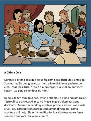A última Ceia
Durante a última ceia que Jesus fez com Seus discípulos, antes da
Sua morte, Ele deu graças, partiu o pão e dividiu os pedaços com
eles. Jesus lhes disse: “Isto é o meu corpo, que é dado por vocês.
Façam isto para se lembrar de mim.”
Depois de ter comido o pão, Jesus derramou o vinho em um cálice.
“Este cálice é a Nova Aliança no Meu sangue”, disse aos Seus
discípulos. Mesmo sabendo que estava preste a sofrer uma morte
cruel, Seu coração transbordou com amor abnegado - como
acontece até hoje. Ele teria sacrificado Sua vida mesmo se fosse
somente por você. Ele o ama tanto!
 