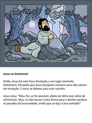 Jesus no Getsêmani
Então, Jesus foi com Seus discípulos a um lugar chamado
Getsêmani. Ele pediu que Seus discípulos orassem para não caírem
em tentação. E Jesus se afastou para orar sozinho.
Jesus orou: “Meu Pai, se for possível, afaste de Mim esse cálice de
sofrimento. Mas, se não houver outra forma para o Senhor perdoar
os pecados da humanidade, então que se faça a Sua vontade!”
 