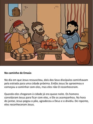No caminho de Emaús
No dia em que Jesus ressuscitou, dois dos Seus discípulos caminhavam
pela estrada para uma cidade próxima. Então Jesus Se aproximou e
começou a caminhar com eles, mas eles não O reconheceram.
Quando eles chegaram à cidade já era quase noite. Os homens
convidaram Jesus para ficar com eles, e Ele os acompanhou. Na hora
do jantar, Jesus pegou o pão, agradeceu a Deus e o dividiu. De repente,
eles reconheceram Jesus.
 