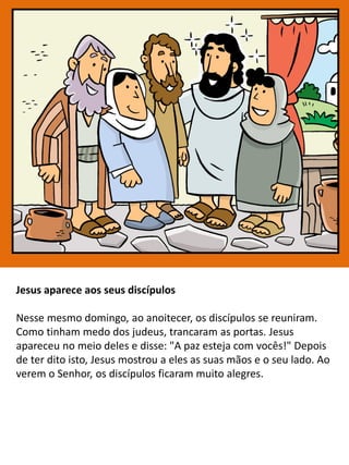 Jesus aparece aos seus discípulos
Nesse mesmo domingo, ao anoitecer, os discípulos se reuniram.
Como tinham medo dos judeus, trancaram as portas. Jesus
apareceu no meio deles e disse: "A paz esteja com vocês!" Depois
de ter dito isto, Jesus mostrou a eles as suas mãos e o seu lado. Ao
verem o Senhor, os discípulos ficaram muito alegres.
 