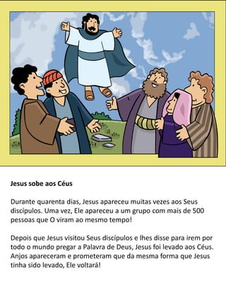 5
Jesus sobe aos Céus
Durante quarenta dias, Jesus apareceu muitas vezes aos Seus
discípulos. Uma vez, Ele apareceu a um grupo com mais de 500
pessoas que O viram ao mesmo tempo!
Depois que Jesus visitou Seus discípulos e lhes disse para irem por
todo o mundo pregar a Palavra de Deus, Jesus foi levado aos Céus.
Anjos apareceram e prometeram que da mesma forma que Jesus
tinha sido levado, Ele voltará!
 