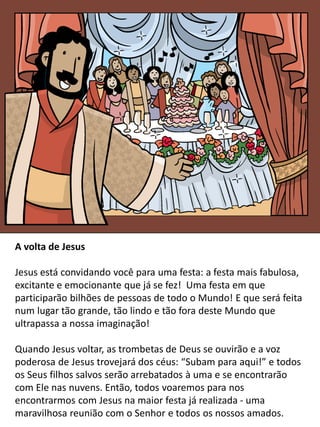 A volta de Jesus
Jesus está convidando você para uma festa: a festa mais fabulosa,
excitante e emocionante que já se fez! Uma festa em que
participarão bilhões de pessoas de todo o Mundo! E que será feita
num lugar tão grande, tão lindo e tão fora deste Mundo que
ultrapassa a nossa imaginação!
Quando Jesus voltar, as trombetas de Deus se ouvirão e a voz
poderosa de Jesus trovejará dos céus: “Subam para aqui!” e todos
os Seus filhos salvos serão arrebatados à uma e se encontrarão
com Ele nas nuvens. Então, todos voaremos para nos
encontrarmos com Jesus na maior festa já realizada - uma
maravilhosa reunião com o Senhor e todos os nossos amados.
 