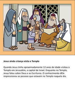 Jesus ainda criança visita o Templo
Quando Jesus tinha aproximadamente 12 anos de idade visitou o
Templo em Jerusalém, a capital de Israel. Enquanto no Templo,
Jesus falou sobre Deus e as Escrituras. O conhecimento dEle
impressionou as pessoas que estavam no Templo naquele dia.
 