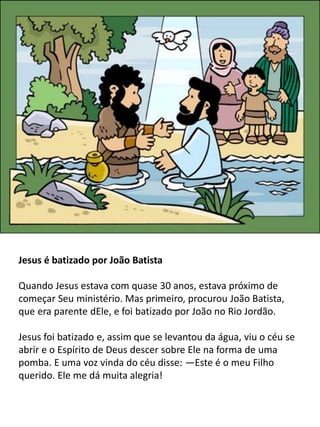 Jesus é batizado por João Batista
Quando Jesus estava com quase 30 anos, estava próximo de
começar Seu ministério. Mas primeiro, procurou João Batista,
que era parente dEle, e foi batizado por João no Rio Jordão.
Jesus foi batizado e, assim que se levantou da água, viu o céu se
abrir e o Espírito de Deus descer sobre Ele na forma de uma
pomba. E uma voz vinda do céu disse: —Este é o meu Filho
querido. Ele me dá muita alegria!
 