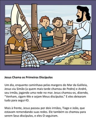 Jesus Chama os Primeiros Discípulos
Um dia, enquanto caminhava pelas margens do Mar da Galileia,
Jesus viu Simão (a quem mais tarde chamou de Pedro) e André,
seu irmão, jogando uma rede no mar. Jesus chamou-os, dizendo,
“Venham, sigam-Me e sejam Meus discípulos.” E eles deixaram
tudo para segui-lO.
Mais à frente, Jesus passou por dois irmãos, Tiago e João, que
estavam remendando suas redes. Ele também os chamou para
serem Seus discípulos, e eles O seguiram.
 