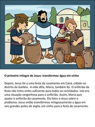 O primeiro milagre de Jesus: transformou água em vinho
Depois, Jesus foi a uma festa de casamento em Caná, cidade no
distrito da Galiléia . A mãe dEle, Maria, também foi. O anfitrião da
festa não tinha vinho suficiente para todos os convidados. Isto era
uma situação vergonhosa para o anfitrião. Assim, Maria quis
ajudar o anfitrião do casamento. Ela falou a Jesus sobre o
problema. Jesus então transformou milagrosamente a água em
seis grandes potes de argila, em vinho para a festa de casamento.
 